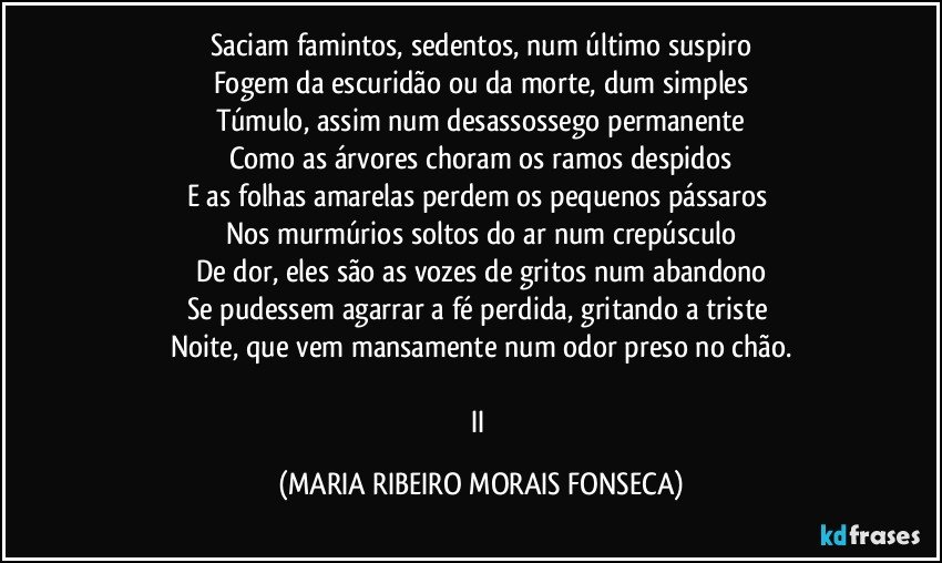 Saciam famintos, sedentos, num último suspiro
Fogem da escuridão ou da morte, dum simples
Túmulo, assim num desassossego permanente
Como as árvores choram os ramos despidos
E as folhas amarelas perdem os pequenos pássaros 
Nos murmúrios soltos do ar num crepúsculo
De dor, eles são as vozes de gritos num abandono
Se pudessem agarrar a fé perdida, gritando a triste 
Noite, que vem mansamente num odor preso no chão.

II (MARIA RIBEIRO MORAIS FONSECA)