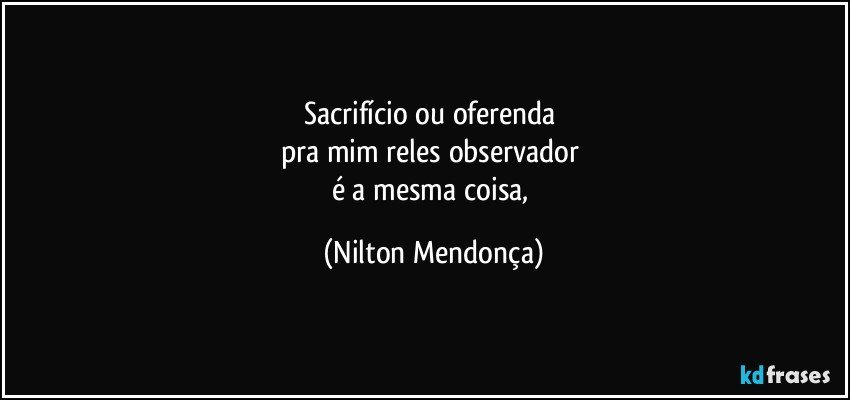 Sacrifício ou oferenda 
pra mim reles observador 
é a mesma coisa, (Nilton Mendonça)