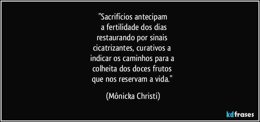 "Sacrifícios antecipam
 a fertilidade dos dias
restaurando por sinais 
cicatrizantes, curativos a 
indicar os caminhos para a  
colheita dos doces frutos 
que nos reservam a vida." (Mônicka Christi)