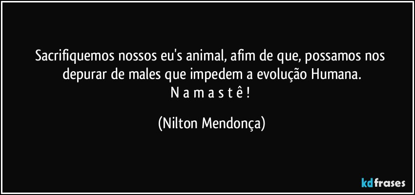 Sacrifiquemos nossos eu's animal, afim de que, possamos nos depurar de males que impedem a evolução Humana.
N a m a s t ê ! (Nilton Mendonça)