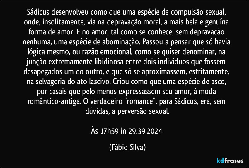 Sádicus desenvolveu como que uma espécie de compulsão sexual, onde, insolitamente, via na depravação moral, a mais bela e genuína forma de amor. E no amor, tal como se conhece, sem depravação nenhuma, uma espécie de abominação. Passou a pensar que só havia lógica mesmo, ou razão emocional, como se quiser denominar, na junção extremamente libidinosa entre dois indivíduos que fossem desapegados um do outro, e que só se aproximassem, estritamente, na selvageria do ato lascivo. Criou como que uma espécie de asco, por casais que pelo menos expressassem seu amor, à moda romântico-antiga. O verdadeiro "romance", para Sádicus, era, sem dúvidas, a perversão sexual.

Às 17h59 in 29.39.2024 (Fábio Silva)