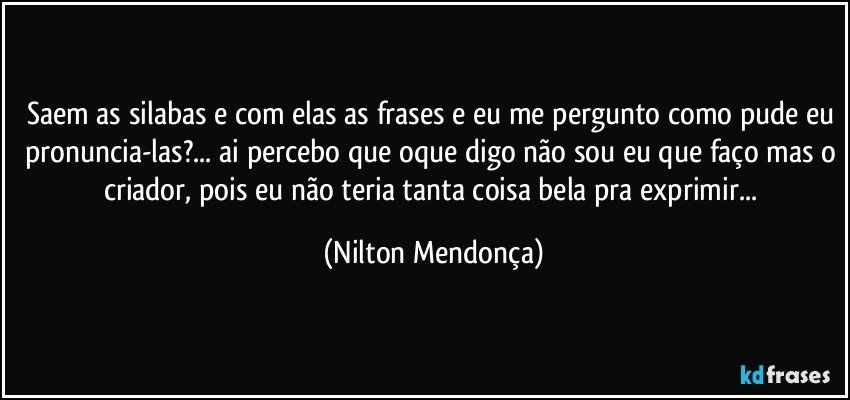 Saem as silabas e com elas as frases e eu me pergunto como pude eu pronuncia-las?... ai percebo que oque digo não sou eu que faço mas o criador, pois eu não teria tanta coisa bela pra exprimir... (Nilton Mendonça)