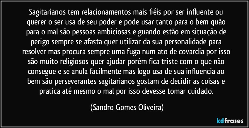 Sagitarianos tem relacionamentos mais fiéis por ser influente ou querer o ser usa de seu poder e pode usar tanto para o bem quão para o mal são pessoas ambiciosas e guando estão em situação de perigo sempre se afasta quer utilizar da sua personalidade para resolver mas procura sempre uma fuga num ato de covardia por isso são muito religiosos  quer ajudar porém fica triste com o que não consegue e se anula facilmente mas logo usa de sua influencia ao bem são perseverantes sagitarianos gostam de decidir as coisas e pratica até mesmo o mal por isso devesse tomar cuidado. (Sandro Gomes Oliveira)