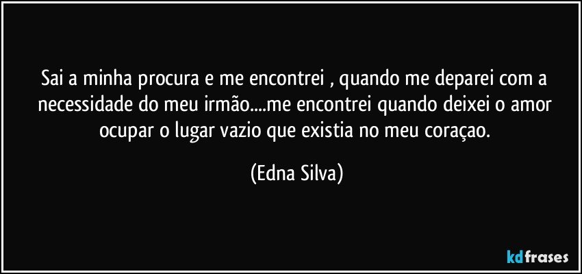 Sai a minha procura e me encontrei , quando me deparei com a necessidade do meu irmão...me encontrei quando deixei o amor ocupar o lugar vazio que existia no meu coraçao. (Edna Silva)