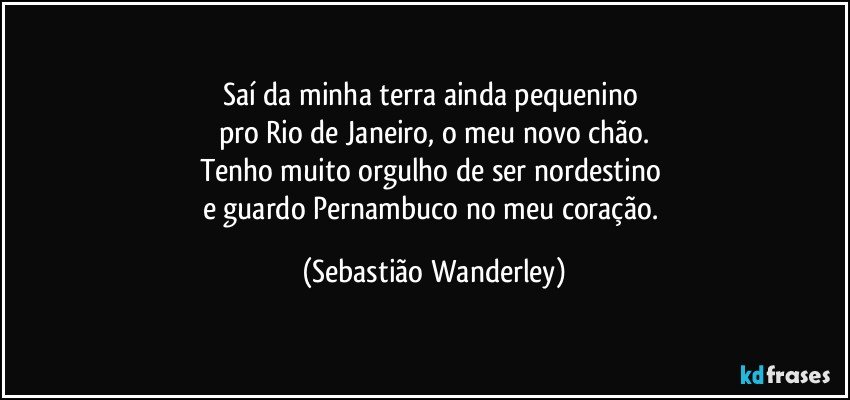 Saí da minha terra ainda pequenino 
pro Rio de Janeiro, o meu novo chão.
Tenho muito orgulho de ser nordestino 
e guardo Pernambuco no meu coração. (Sebastião Wanderley)