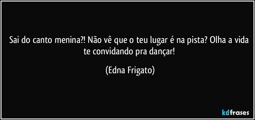 Sai do canto menina?! Não vê que o teu lugar é na pista? Olha a vida te convidando pra dançar! (Edna Frigato)