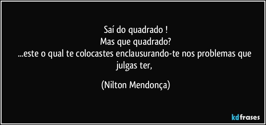 Saí do quadrado !
Mas que quadrado?
...este o qual te colocastes enclausurando-te nos problemas que julgas ter, (Nilton Mendonça)