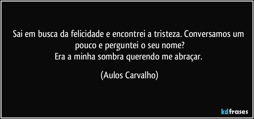 Sai em busca da felicidade e encontrei a tristeza. Conversamos um pouco e perguntei o seu nome?
Era a minha sombra querendo me abraçar. (Aulos Carvalho)