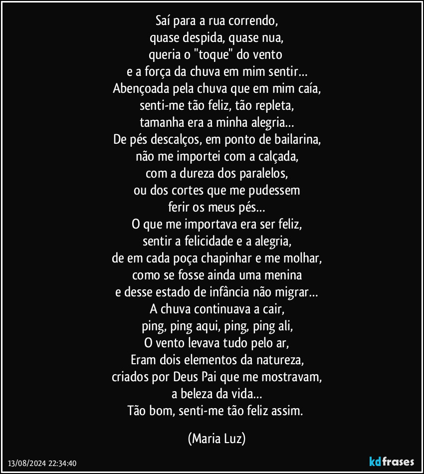 Saí para a rua correndo,
quase despida, quase nua,
queria o "toque" do vento 
e a força da chuva em mim sentir…
Abençoada pela chuva que em mim caía,
senti-me tão feliz, tão repleta,
tamanha era a minha alegria…
De pés descalços, em ponto de bailarina,
não me importei com a calçada,
com a dureza dos paralelos,
ou dos cortes que me pudessem
ferir os meus pés…
O que me importava era ser feliz,
sentir a felicidade e a alegria,
de em cada poça chapinhar e me molhar,
como se fosse ainda uma menina
e desse estado de infância não migrar…
A chuva continuava a cair,
ping, ping aqui, ping, ping ali,
O vento levava tudo pelo ar,
Eram dois elementos da natureza,
criados por Deus Pai que me mostravam,
a beleza da vida…
Tão bom, senti-me tão feliz assim. (Maria Luz)