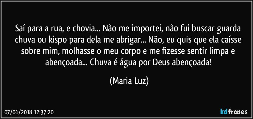 Saí para a rua, e chovia... Não me importei, não fui buscar guarda chuva ou kispo para dela me abrigar... Não, eu quis que ela caísse sobre mim, molhasse o meu corpo e me fizesse sentir limpa e abençoada... Chuva é água por Deus abençoada! (Maria Luz)