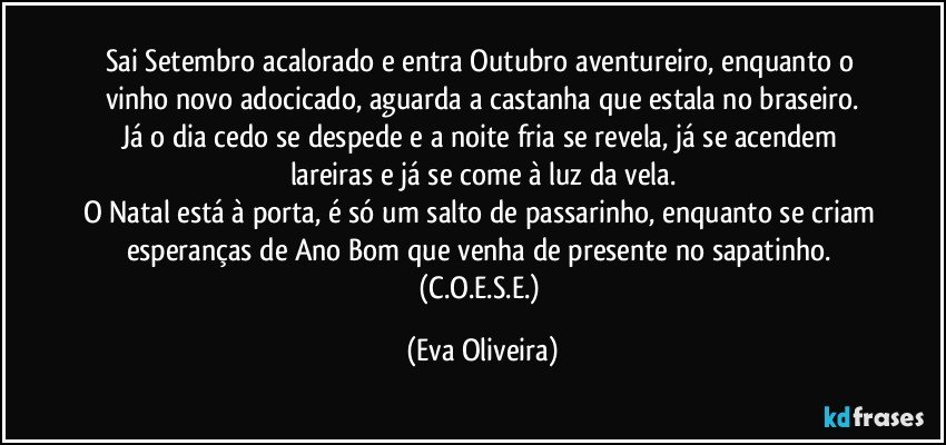 Sai Setembro acalorado e entra Outubro aventureiro, enquanto o vinho novo adocicado, aguarda a castanha que estala no braseiro.
Já o dia cedo se despede e a noite fria se revela, já se acendem lareiras e já se come à luz da vela.
O Natal está à porta, é só um salto de passarinho, enquanto se criam esperanças de Ano Bom que venha de presente no sapatinho. (C.O.E.S.E.) (Eva Oliveira)