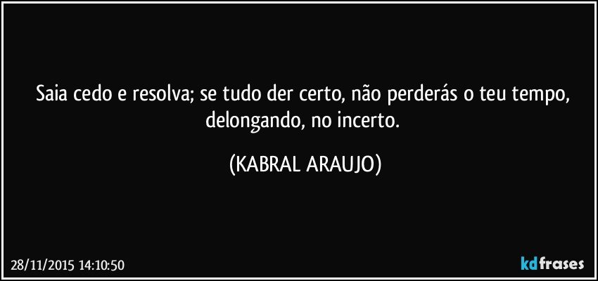 Saia cedo e resolva; se tudo der certo,  não perderás o teu tempo, delongando, no incerto. (KABRAL ARAUJO)