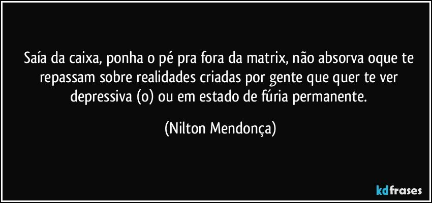 Saía da caixa, ponha o pé pra fora da matrix, não absorva oque te repassam sobre realidades criadas por gente que quer te ver depressiva (o) ou em  estado de fúria permanente. (Nilton Mendonça)