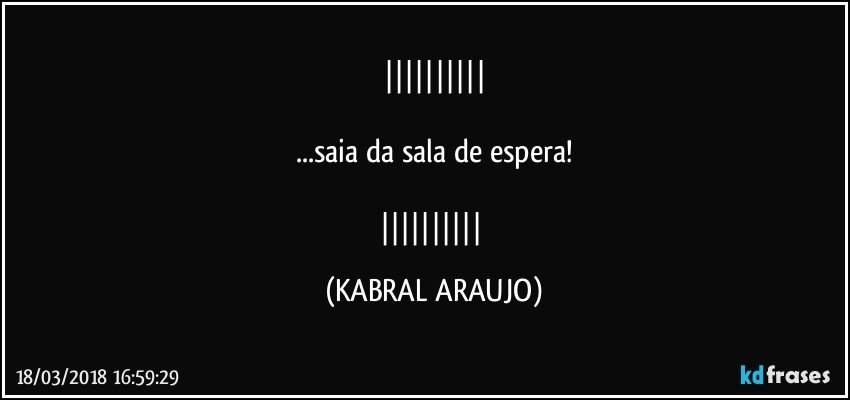 

...saia da sala de espera!

 (KABRAL ARAUJO)