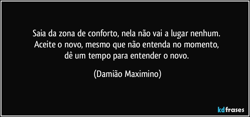 Saia da zona de conforto, nela não vai a lugar nenhum. 
Aceite o novo, mesmo que não entenda no momento, 
dê um tempo para entender o novo. (Damião Maximino)