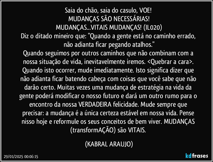 Saia do chão, saia do casulo, VOE! 
MUDANÇAS SÃO NECESSÁRIAS!
MUDANÇAS...VITAIS MUDANÇAS! (IL020)
Diz o ditado mineiro que: "Quando a gente está no caminho errado, não adianta ficar pegando atalhos."
Quando seguimos por outros caminhos que não combinam com a nossa situação de vida, inevitavelmente iremos. <Quebrar a cara>. Quando isto ocorrer, mude imediatamente. Isto significa dizer que não adianta ficar batendo cabeça com coisas que você sabe que não darão certo. Muitas vezes uma mudança de estratégia na vida da gente poderá modificar o nosso futuro e dará um outro rumo para o encontro da nossa VERDADEIRA felicidade. Mude sempre que precisar: a mudança é a única certeza estável em nossa vida. Pense nisso hoje e reformule os seus conceitos de bem viver. MUDANÇAS (transformAÇÃO) são VITAIS. (KABRAL ARAUJO)