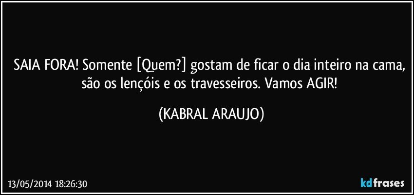 SAIA FORA! Somente [Quem?] gostam de ficar o dia inteiro na cama, são os lençóis e os travesseiros. Vamos AGIR! (KABRAL ARAUJO)