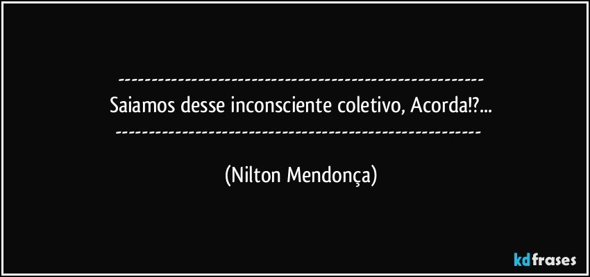 ---
Saiamos desse inconsciente coletivo, Acorda!?...
--- (Nilton Mendonça)