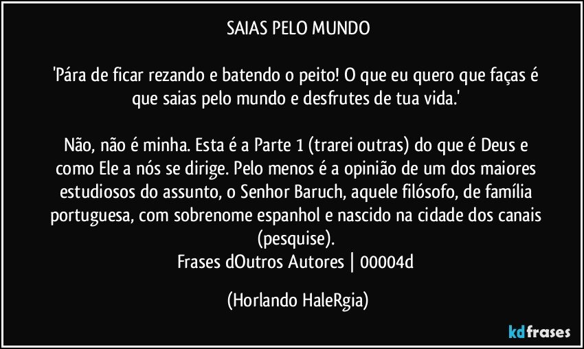 SAIAS PELO MUNDO

'Pára de ficar rezando e batendo o peito! O que eu quero que faças é que saias pelo mundo e desfrutes de tua vida.' 

Não, não é minha. Esta é a Parte 1 (trarei outras) do que é Deus e como Ele a nós se dirige. Pelo menos é a opinião de um dos maiores estudiosos do assunto, o Senhor Baruch, aquele filósofo, de família portuguesa, com sobrenome espanhol e nascido na cidade dos canais (pesquise). 
Frases dOutros Autores | 00004d (Horlando HaleRgia)