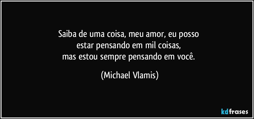 Saiba de uma coisa, meu amor, eu posso 
estar pensando em mil coisas, 
mas estou sempre pensando em você. (Michael Vlamis)