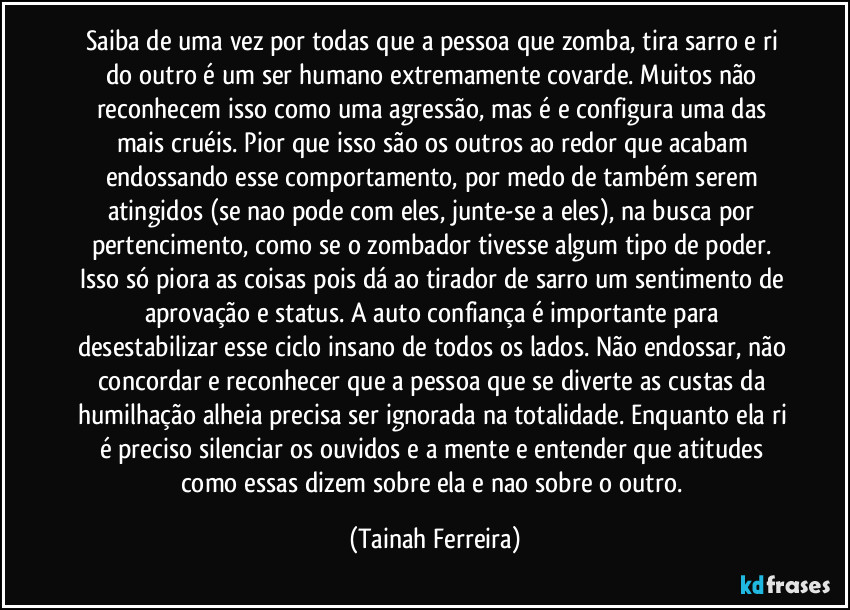 Saiba de uma vez por todas que a pessoa que zomba, tira sarro e ri do outro é um ser humano extremamente covarde. Muitos não reconhecem isso como uma agressão, mas é e configura uma das mais cruéis. Pior que isso são os outros ao redor que acabam endossando esse comportamento, por medo de também serem atingidos (se nao pode com eles, junte-se a eles), na busca por pertencimento, como se o zombador tivesse algum tipo de poder. Isso só piora as coisas pois dá ao tirador de sarro um sentimento de aprovação e status. A auto confiança é importante para desestabilizar esse ciclo insano de todos os lados. Não endossar, não concordar e reconhecer que a pessoa que se diverte as custas da humilhação alheia precisa ser ignorada na totalidade. Enquanto ela ri é preciso silenciar os ouvidos e a mente e entender que atitudes como essas dizem sobre ela e nao sobre o outro. (Tainah Ferreira)