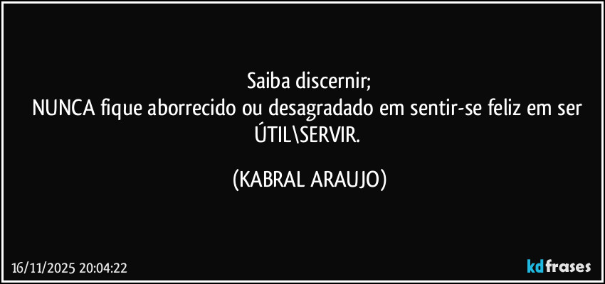 Saiba discernir;
NUNCA fique aborrecido ou desagradado em sentir-se feliz em ser ÚTIL\SERVIR. (KABRAL ARAUJO)