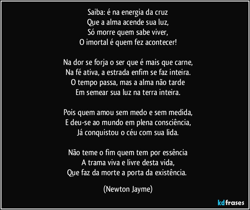 Saiba: é na energia da cruz
Que a alma acende sua luz,
Só morre quem sabe viver,
O imortal é quem fez acontecer!

Na dor se forja o ser que é mais que carne,
Na fé ativa, a estrada enfim se faz inteira.
O tempo passa, mas a alma não tarde
Em semear sua luz na terra inteira.

Pois quem amou sem medo e sem medida,
E deu-se ao mundo em plena consciência,
Já conquistou o céu com sua lida.

Não teme o fim quem tem por essência
A trama viva e livre desta vida,
Que faz da morte a porta da existência. (Newton Jayme)