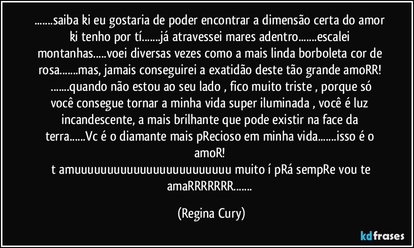 ...saiba ki eu gostaria de poder encontrar a dimensão certa do amor ki tenho por tí...já atravessei mares adentro...escalei montanhas...voei diversas vezes como a mais linda borboleta cor de rosa...mas, jamais conseguirei a exatidão deste tão grande amoRR! 
 ...quando não estou ao seu lado , fico muito triste , porque só você consegue tornar a minha vida super iluminada , você é luz incandescente, a mais brilhante que pode existir na face da terra...Vc é o diamante mais pRecioso em minha vida...isso é o amoR!  
 t amuuuuuuuuuuuuuuuuuuuuuuuu muito í pRá sempRe vou te amaRRRRRRR... (Regina Cury)