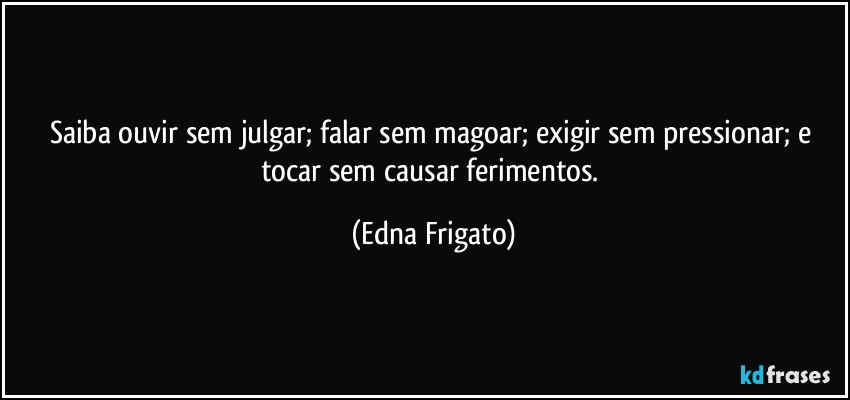 Saiba ouvir sem julgar; falar sem magoar; exigir sem pressionar; e tocar sem causar ferimentos. (Edna Frigato)