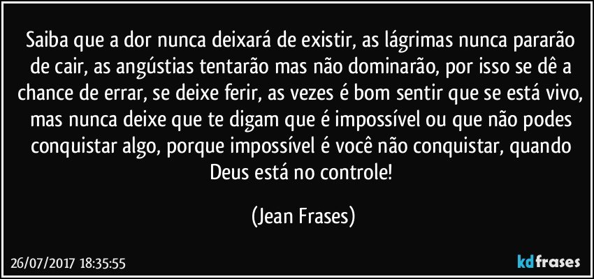 Saiba que a dor nunca deixará de existir, as lágrimas nunca pararão de cair, as angústias tentarão mas não dominarão, por isso se dê a chance de errar, se deixe ferir, as vezes é bom sentir que se está vivo, mas nunca deixe que te digam que é impossível ou que não podes conquistar algo, porque impossível é você não conquistar, quando Deus está no controle! (Jean Frases)