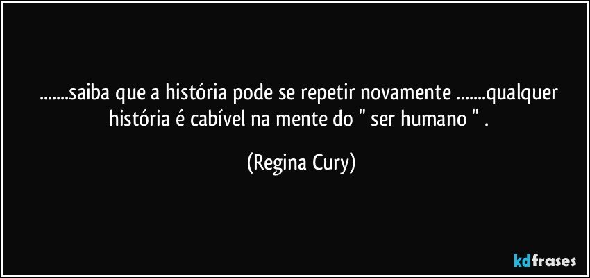 ...saiba que  a história pode se repetir novamente ...qualquer história é cabível na mente do " ser humano " . (Regina Cury)