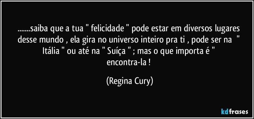 ...saiba que  a tua   " felicidade " pode estar  em diversos lugares desse mundo , ela gira no    universo inteiro  pra ti , pode ser  na     "  Itália "  ou  até  na "  Suíça "  ;   mas  o   que importa  é    " encontra-la ! (Regina Cury)