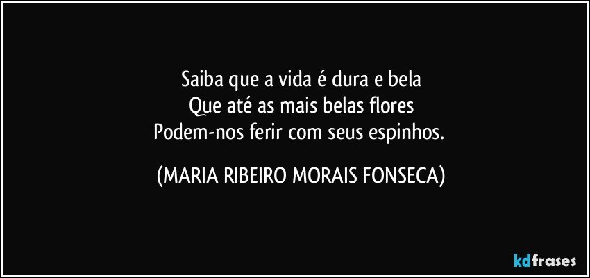 Saiba que a vida é dura e bela
Que até as mais belas flores
Podem-nos ferir com seus espinhos. (MARIA RIBEIRO MORAIS FONSECA)