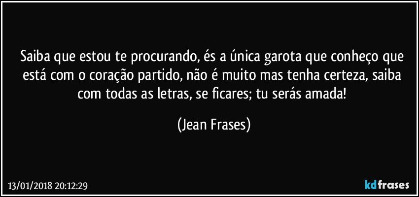 Saiba que estou te procurando, és a única garota que conheço que está com o coração partido, não é muito mas tenha certeza, saiba com todas as letras, se ficares; tu serás amada! (Jean Frases)