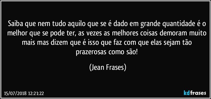 Saiba que nem tudo aquilo que se é dado em grande quantidade é o melhor que se pode ter, as vezes as melhores coisas demoram muito mais mas dizem que é isso que faz com que elas sejam tão prazerosas como são! (Jean Frases)