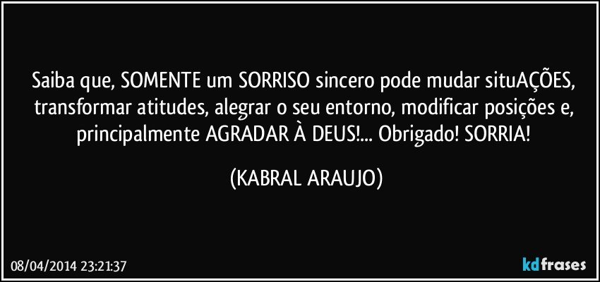 Saiba que, SOMENTE um SORRISO sincero pode mudar situAÇÕES, transformar atitudes, alegrar o seu entorno, modificar posições e, principalmente AGRADAR À DEUS!... Obrigado! SORRIA! (KABRAL ARAUJO)