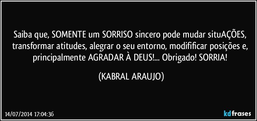 Saiba que, SOMENTE um SORRISO sincero pode mudar situAÇÕES, transformar atitudes, alegrar o seu entorno, modifificar posições e, principalmente AGRADAR À DEUS!... Obrigado! SORRIA! (KABRAL ARAUJO)