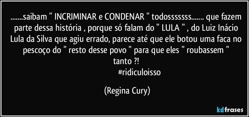 ...saibam   " INCRIMINAR e CONDENAR " todosssssss...  que fazem parte dessa história ,  porque  só falam do  " LULA "  , do  Luiz Inácio Lula da Silva  que agiu errado,  parece até que ele botou uma faca no pescoço do  " resto desse povo  "  para que eles "  roubassem "  tanto ?! 
                                                #ridiculoisso (Regina Cury)