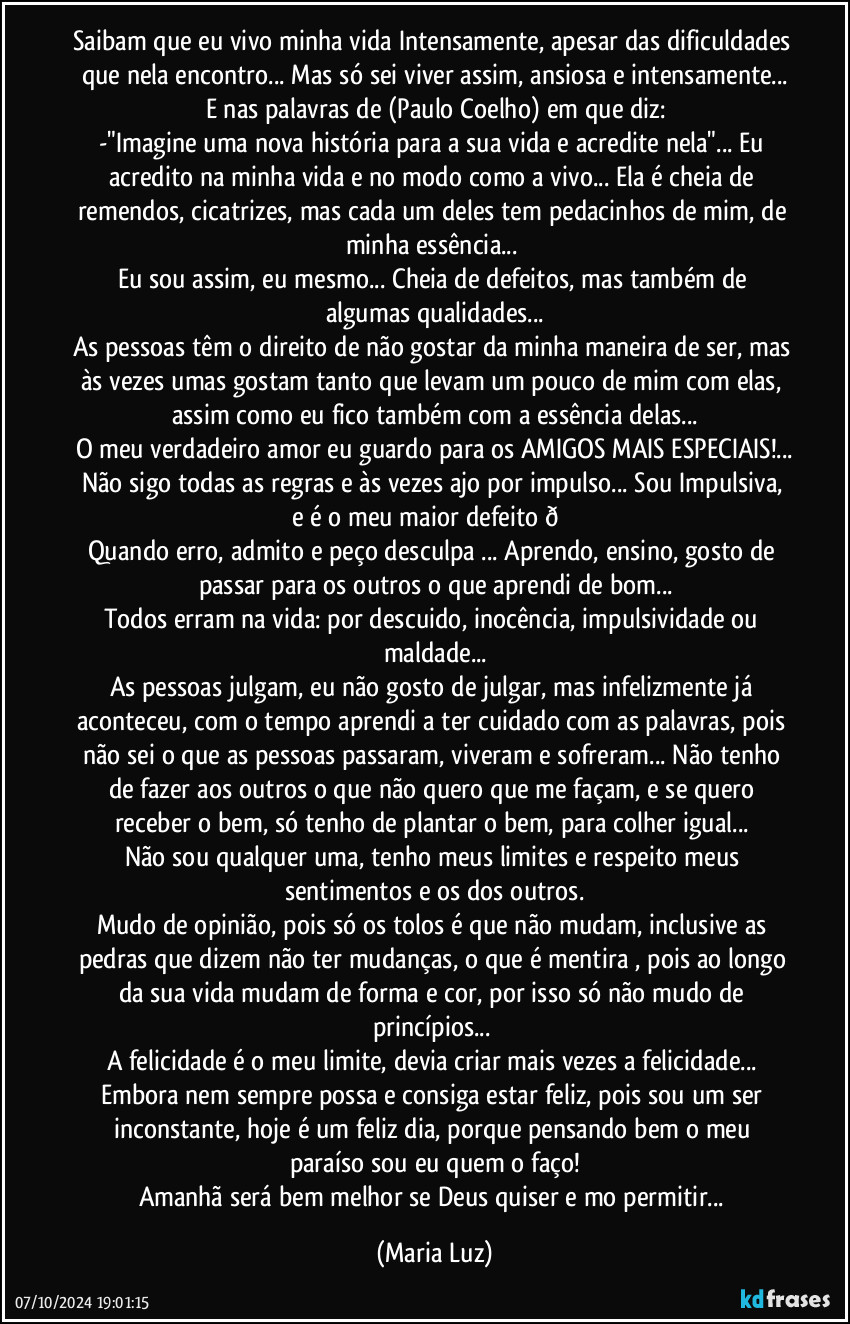 Saibam que eu vivo minha vida Intensamente, apesar das dificuldades que nela encontro... Mas só sei viver assim, ansiosa e intensamente...
E nas palavras de (Paulo Coelho) em que diz:
-"Imagine uma nova história para a sua vida e acredite nela"... Eu acredito na minha vida e no modo como a vivo...  Ela é  cheia de remendos, cicatrizes, mas cada um deles tem pedacinhos de mim, de minha essência... 
Eu sou assim, eu mesmo... Cheia de defeitos, mas também de algumas qualidades...
As pessoas têm o direito de não gostar da minha maneira de ser, mas às vezes umas gostam tanto que levam um pouco de mim com elas, assim como eu fico também com a essência delas...
O meu verdadeiro amor eu guardo para os AMIGOS MAIS ESPECIAIS!...
Não sigo todas as regras e às vezes ajo por impulso... Sou Impulsiva, e é o meu maior defeito  (Maria Luz)