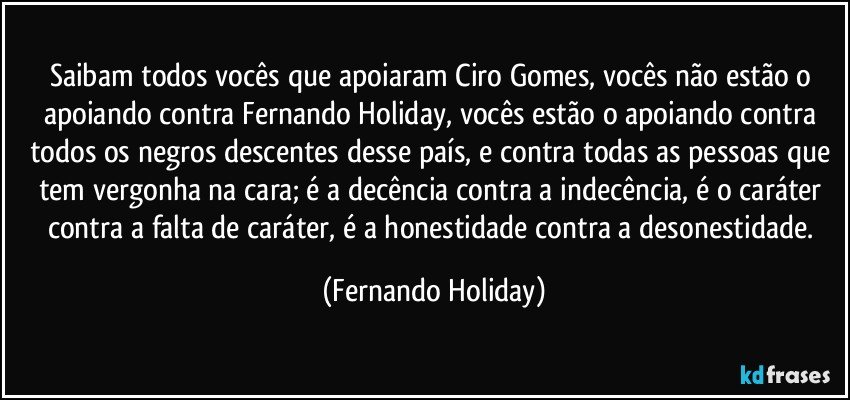 Saibam todos vocês que apoiaram Ciro Gomes, vocês não estão o apoiando contra Fernando Holiday, vocês estão o apoiando contra todos os negros descentes desse país, e contra todas as pessoas que tem vergonha na cara; é a decência contra a indecência, é o caráter contra a falta de caráter, é a honestidade contra a desonestidade. (Fernando Holiday)