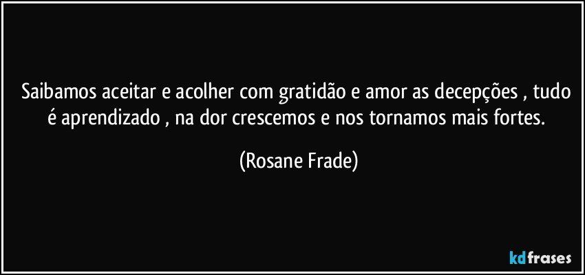 Saibamos aceitar e acolher com gratidão e amor as decepções , tudo é aprendizado , na dor crescemos e nos tornamos mais fortes. (Rosane Frade)