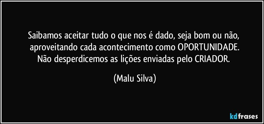 Saibamos aceitar tudo o que nos é dado, seja bom ou não, aproveitando cada acontecimento como OPORTUNIDADE.
Não desperdicemos as lições enviadas pelo CRIADOR. (Malu Silva)