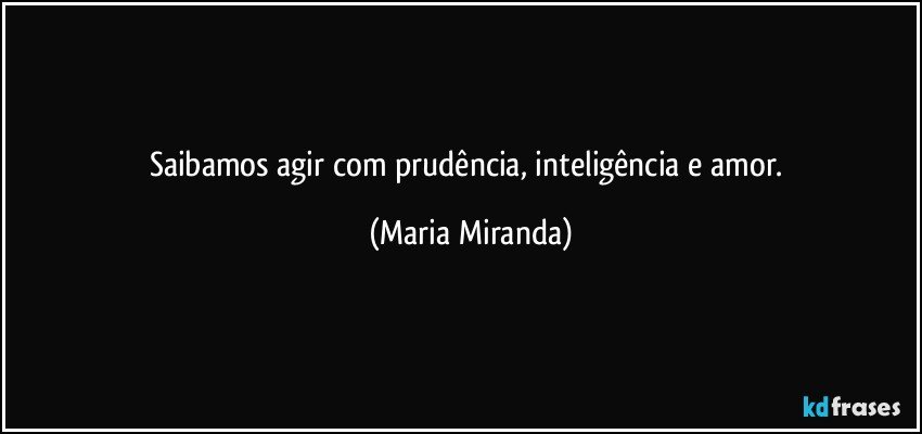 Saibamos agir com prudência, inteligência e amor. (Maria Miranda)