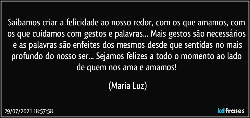 Saibamos criar a felicidade ao nosso redor, com os que amamos, com os que cuidamos com gestos e palavras... Mais gestos são necessários  e as palavras são enfeites dos mesmos desde que sentidas no mais profundo do nosso ser... Sejamos felizes a todo o momento ao lado de quem nos ama e amamos! (Maria Luz)