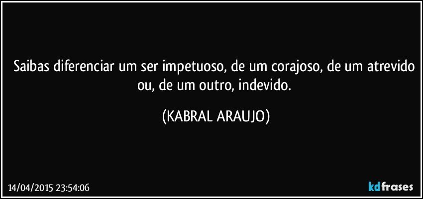 Saibas diferenciar um ser impetuoso, de um corajoso, de um atrevido ou, de um outro, indevido. (KABRAL ARAUJO)