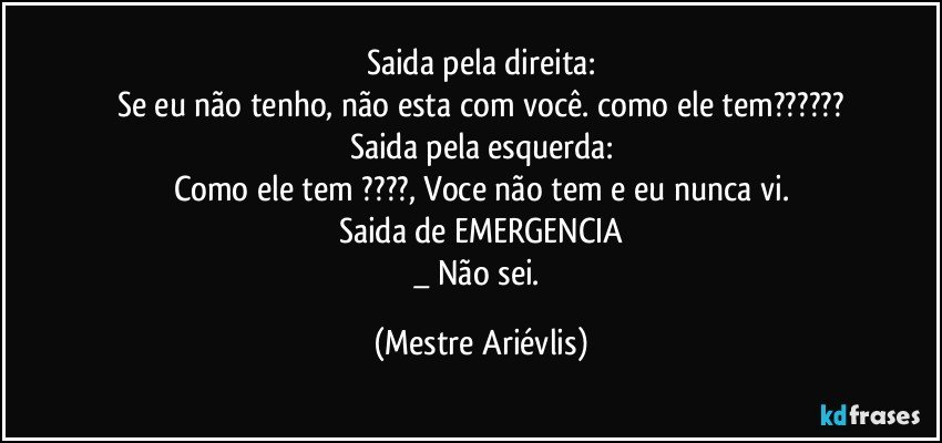 Saida pela direita:
Se eu não tenho, não esta com você. como ele tem???
Saida pela esquerda:
Como ele tem ???, Voce não tem e eu nunca vi.
Saida de EMERGENCIA
_ Não sei. (Mestre Ariévlis)