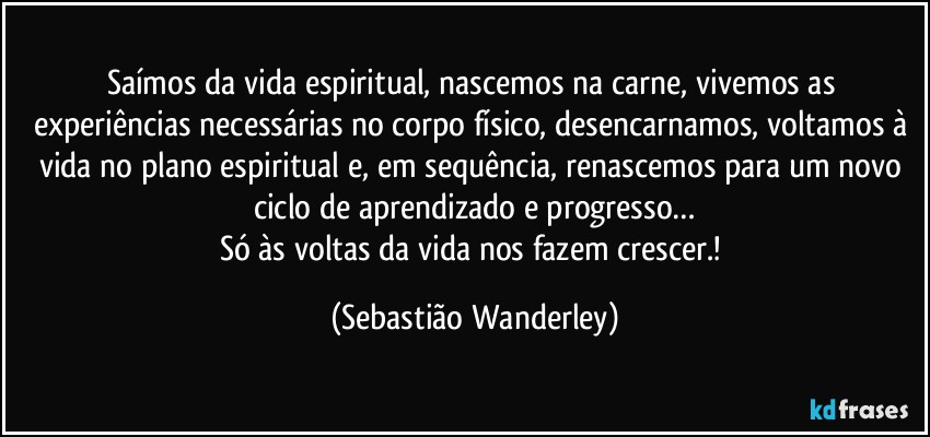 Saímos da vida espiritual, nascemos na carne, vivemos as experiências necessárias no corpo físico, desencarnamos, voltamos à vida no plano espiritual e, em sequência, renascemos para um novo ciclo de aprendizado e progresso…
Só às voltas da vida nos fazem crescer.! (Sebastião Wanderley)