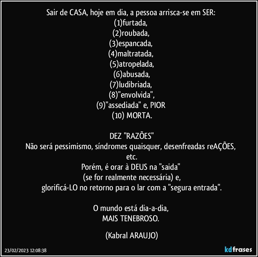 Sair de CASA, hoje em dia, a pessoa  arrisca-se em SER: 
(1)furtada, 
(2)roubada, 
(3)espancada, 
(4)maltratada, 
(5)atropelada,
(6)abusada,
(7)ludibriada, 
(8)"envolvida",
(9)"assediada" e, PIOR 
(10) MORTA.

DEZ "RAZÕES"
Não será pessimismo, síndromes quaisquer, desenfreadas reAÇÕES, etc.
Porém, é orar à DEUS na "saida" 
(se for realmente necessária) e,
glorificá-LO no retorno para o lar com a "segura entrada".

O mundo está dia-a-dia, 
MAIS TENEBROSO. (KABRAL ARAUJO)