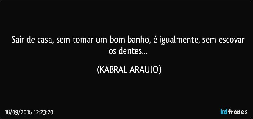 Sair de casa, sem tomar um bom banho, é igualmente, sem escovar os dentes... (KABRAL ARAUJO)