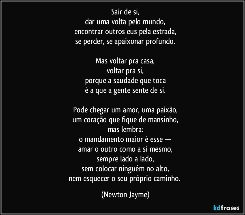 Sair de si,
dar uma volta pelo mundo,
encontrar outros eus pela estrada,
se perder, se apaixonar profundo.

Mas voltar pra casa,
voltar pra si,
porque a saudade que toca
é a que a gente sente de si.

Pode chegar um amor, uma paixão,
um coração que fique de mansinho,
mas lembra:
o mandamento maior é esse —
amar o outro como a si mesmo,
sempre lado a lado,
sem colocar ninguém no alto,
nem esquecer o seu próprio caminho. (Newton Jayme)